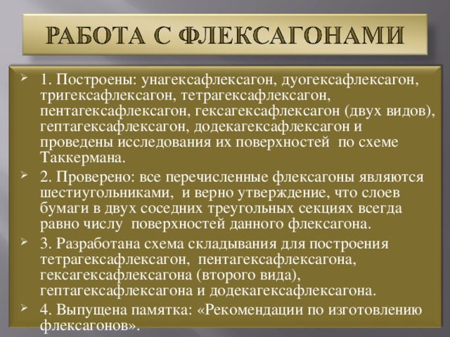 1. Построены: унагексафлексагон, дуогексафлексагон, тригексафлексагон, тетрагексафлексагон, пентагексафлексагон, гексагексафлексагон (двух видов), гептагексафлексагон, додекагексафлексагон и проведены исследования их поверхностей по схеме Таккермана. 2. Проверено: все перечисленные флексагоны являются шестиугольниками, и верно утверждение, что слоев бумаги в двух соседних треугольных секциях всегда равно числу поверхностей данного флексагона. 3. Разработана схема складывания для построения тетрагексафлексагон, пентагексафлексагона, гексагексафлексагона (второго вида), гептагексафлексагона и додекагексафлексагона. 4. Выпущена памятка: «Рекомендации по изготовлению флексагонов».