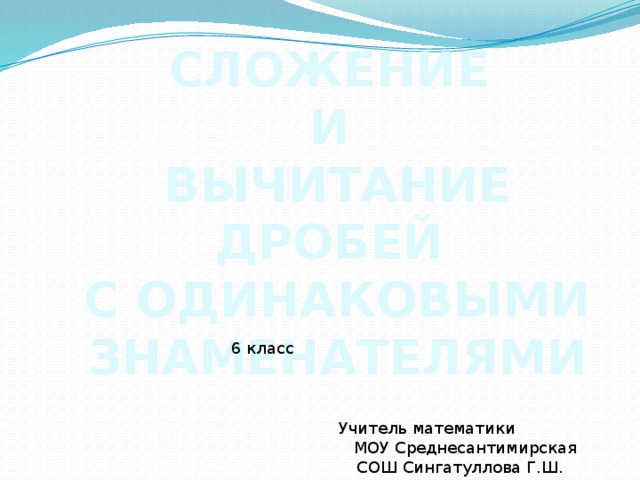 СЛОЖЕНИЕ И ВЫЧИТАНИЕ ДРОБЕЙ С ОДИНАКОВЫМИ ЗНАМЕНАТЕЛЯМИ 6 класс Учитель математики МОУ Среднесантимирская СОШ Сингатуллова Г.Ш.