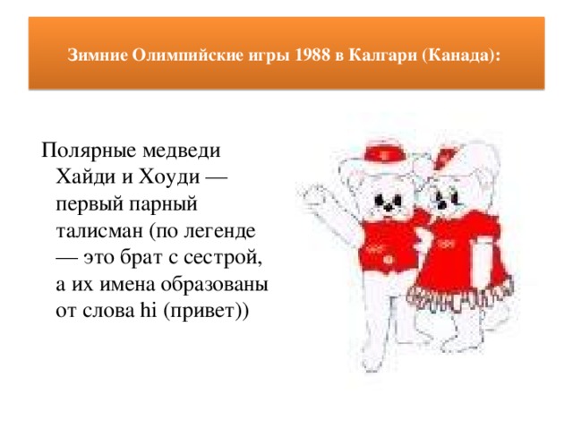 Зимние Олимпийские игры 1988 в Калгари (Канада):     Полярные медведи Хайди и Хоуди — первый парный талисман (по легенде — это брат с сестрой, а их имена образованы от слова hi (привет))