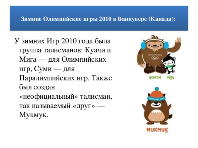 Зимние Олимпийские игры 2010 в Ванкувере (Канада):    У зимних Игр 2010 года была группа талисманов: Куачи и Мига — для Олимпийских игр, Суми — для Паралимпийских игр. Также был создан «неофициальный» талисман, так называемый «друг» — Мукмук.