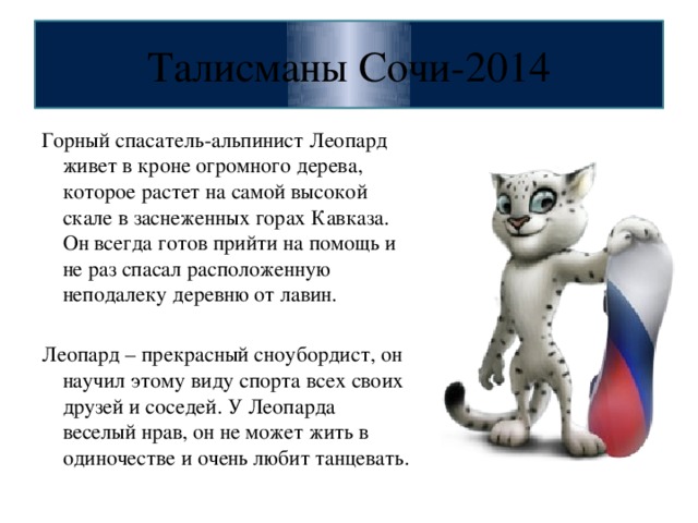 Талисманы Сочи-2014 Горный спасатель-альпинист Леопард живет в кроне огромного дерева, которое растет на самой высокой скале в заснеженных горах Кавказа. Он всегда готов прийти на помощь и не раз спасал расположенную неподалеку деревню от лавин. Леопард – прекрасный сноубордист, он научил этому виду спорта всех своих друзей и соседей. У Леопарда веселый нрав, он не может жить в одиночестве и очень любит танцевать.