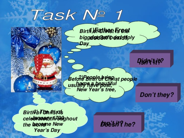 1)Father Frost doesn’t exist, 1)Father Frost doesn’t exist, Birth of Christ is the biggest Orthodox Holy Day Didn’t it? Isn’t it? 2)People bring home a beautiful New Year’s tree, 2)People bring home a beautiful New Year’s tree, Before birth of Christ people usually have post, Don’t they? 3) The 1 st of January 1700 became New Year’s Day Birth of Christ is celebrated throughout the world Doesn’t he? Isn’t it?