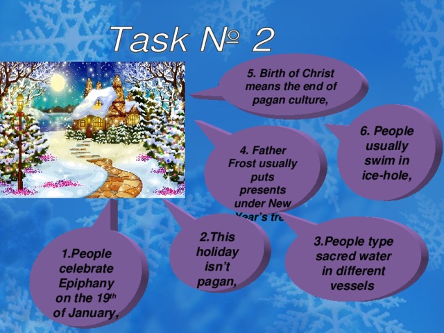 5. Birth of Christ means the end of pagan culture, 6. People usually swim in ice-hole, 4. Father Frost usually puts presents under New Year’s tree 2.This holiday isn’t pagan, 3.People type sacred water in different vessels 1.People celebrate Epiphany on the 19 th of January,