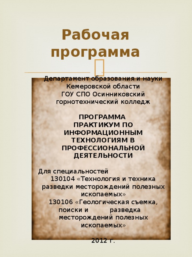 Рабочая программа   Департамент образования и науки Кемеровской области ГОУ СПО Осинниковский горнотехнический колледж   ПРОГРАММА ПРАКТИКУМ ПО ИНФОРМАЦИОННЫМ ТЕХНОЛОГИЯМ В ПРОФЕССИОНАЛЬНОЙ ДЕЯТЕЛЬНОСТИ Для специальностей 130104 «Технология и техника разведки месторождений полезных ископаемых» 130106 «Геологическая съемка, поиски и  разведка  месторождений полезных ископаемых»    2012 г.