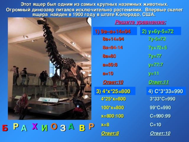 Этот ящер был одним из самых крупных наземных животных.  Огромный динозавр питался исключительно растениями. Впервые скелет ящера найден в 1900 году в штате Колорадо, США. Решите уравнение: 1) 9а–а+14=94 2) у+6у-5=72 7у-5=72 7у=72+5 7у=77 у=77:7 у=11 Ответ:11 8а+14=94 8а=94-14 8а=80 а=80:8 а=10 Ответ:10 3) 4*х*25=800 4) С*3*33=990 4*25*х=800 100*х=800 х=800:100 х=8 Ответ:8 3*33*С=990 99*С=990 С=990:99 С=10 Ответ:10 А Р Х О Р З В Б И А