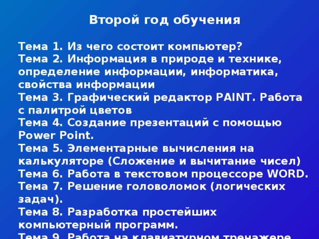 Второй год обучения   Тема 1. Из чего состоит компьютер? Тема 2. Информация в природе и технике, определение информации, информатика, свойства информации Тема 3. Графический редактор PAINT. Работа с палитрой цветов Тема 4. Создание презентаций с помощью Power Point. Тема 5. Элементарные вычисления на калькуляторе (Сложение и вычитание чисел) Тема 6. Работа в текстовом процессоре WORD. Тема 7. Решение головоломок (логических задач). Тема 8. Разработка простейших компьютерный программ. Тема 9. Работа на клавиатурном тренажере. Тема 10. Мультимедийная информация и ее применение в обучении. Тема 11. Сетевые технологии.