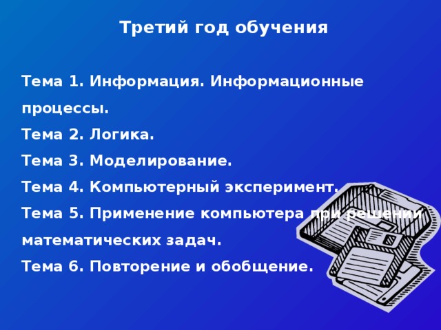 Третий год обучения   Тема 1. Информация. Информационные процессы. Тема 2. Логика. Тема 3. Моделирование.  Тема 4. Компьютерный эксперимент. Тема 5. Применение компьютера при решении математических задач.  Тема 6. Повторение и обобщение.