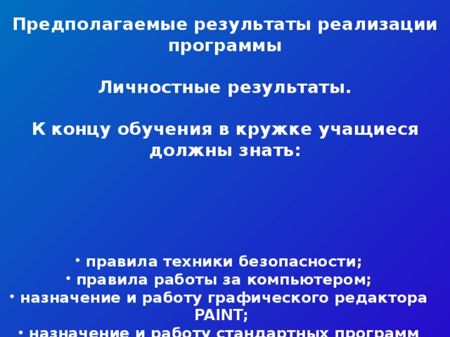 Предполагаемые результаты реализации программы  Личностные результаты.  К концу обучения в кружке учащиеся должны знать: правила техники безопасности; правила работы за компьютером; назначение и работу графического редактора PAINT; назначение и работу стандартных программ «Блокнот» и «Калькулятор»; возможности текстового редактора WORD; понятие информации, свойства информации; назначение и работу программы Power Point; Основные блоки клавиш; Компьютерные сети; информационные процессы; понятие информации, свойства информации; типы моделей; основные понятия логики; устройство персонального компьютера, основные блоки; устройства ввода и вывода информации; основные операционные системы и их отличия; определение файла и файловой системы; классификации вирусов; способы защиты информации; понятие алгоритм; свойства алгоритмов.