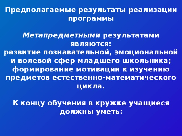 Предполагаемые результаты реализации программы  Метапредметными результатами являются: развитие познавательной, эмоциональной и волевой сфер младшего школьника; формирование мотивации к изучению предметов естественно-математического цикла.  К концу обучения в кружке учащиеся должны уметь: