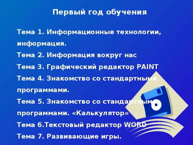 Первый год обучения   Тема 1. Информационные технологии, информация. Тема 2. Информация вокруг нас Тема 3. Графический редактор PAINT Тема 4. Знакомство со стандартными программами.   Тема 5. Знакомство со стандартными программами. «Калькулятор» Тема 6.Текстовый редактор WORD   Тема 7. Развивающие игры. Тема 8. Знакомство с медиапродукцией.