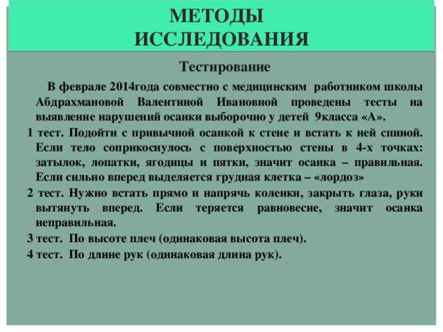 Методы исследования Тестирование  В феврале 2014года совместно с медицинским работником школы Абдрахмановой Валентиной Ивановной проведены тесты на выявление нарушений осанки выборочно у детей 9класса «А». 1 тест. Подойти с привычной осанкой к стене и встать к ней спиной. Если тело соприкоснулось с поверхностью стены в 4-х точках: затылок, лопатки, ягодицы и пятки, значит осанка – правильная. Если сильно вперед выделяется грудная клетка – «лордоз» 2 тест. Нужно встать прямо и напрячь коленки, закрыть глаза, руки вытянуть вперед. Если теряется равновесие, значит осанка неправильная. 3 тест. По высоте плеч (одинаковая высота плеч). 4 тест. По длине рук (одинаковая длина рук).