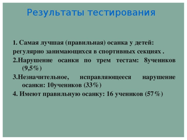 Результаты тестирования  1. Самая лучшая (правильная) осанка у детей: регулярно занимающихся в спортивных секциях . 2.Нарушение осанки по трем тестам: 8учеников (9,5%) 3.Незначительное, исправляющееся нарушение осанки: 10учеников (33%) 4. Имеют правильную осанку: 16 учеников (57%)