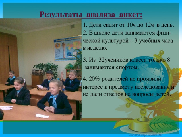 Результаты анализа анкет: 1. Дети сидят от 10ч до 12ч в день. 2. В школе дети занимаются физи- ческой культурой – 3 учебных часа в неделю. 3. Из 32учеников класса только 8 занимаются спортом. 4. 20% родителей не проявили интерес к предмету исследования и не дали ответов на вопросы детей.