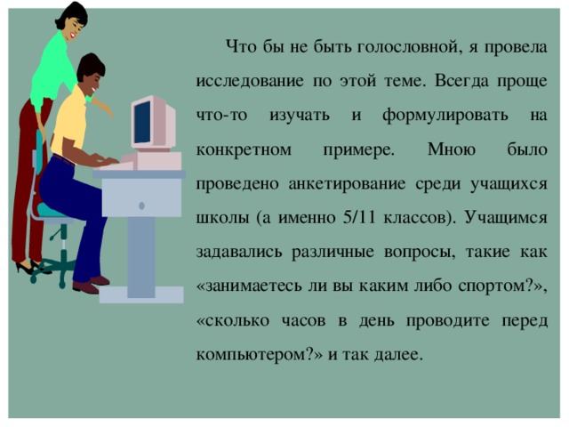 Что бы не быть голословной, я провела исследование по этой теме. Всегда проще что-то изучать и формулировать на конкретном примере. Мною было проведено анкетирование среди учащихся школы (а именно 5/11 классов). Учащимся задавались различные вопросы, такие как «занимаетесь ли вы каким либо спортом?», «сколько часов в день проводите перед компьютером?» и так далее.