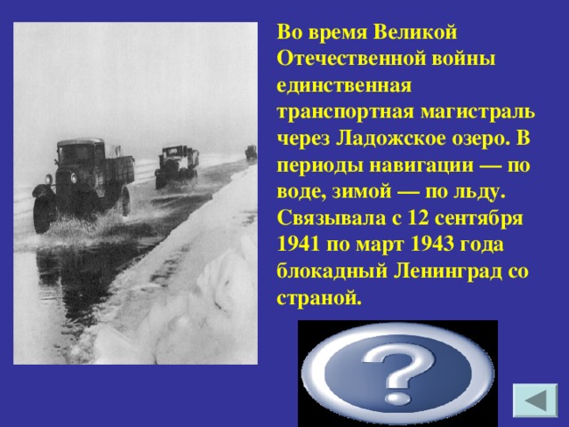 Во время Великой Отечественной войны единственная транспортная магистраль через Ладожское озеро. В периоды навигации — по воде, зимой — по льду. Связывала с 12 сентября 1941 по март 1943 года блокадный Ленинград со страной. Дорога жизни