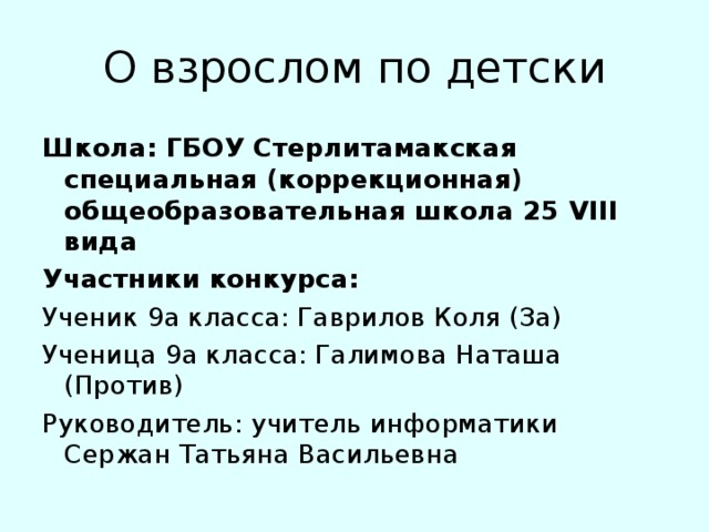 О взрослом по детски Школа: ГБОУ Стерлитамакская специальная (коррекционная) общеобразовательная школа 25 VIII вида Участники конкурса: Ученик 9а класса: Гаврилов Коля (За) Ученица 9а класса: Галимова Наташа (Против) Руководитель: учитель информатики Сержан Татьяна Васильевна