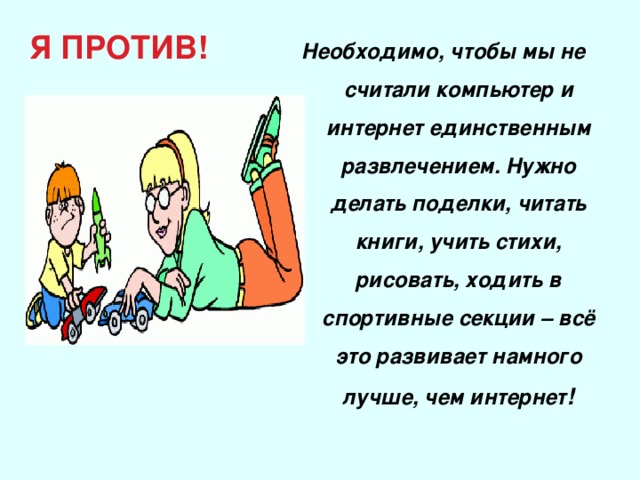 Я ПРОТИВ! Необходимо, чтобы мы не считали компьютер и интернет единственным развлечением. Нужно делать поделки, читать книги, учить стихи, рисовать, ходить в спортивные секции – всё это развивает намного лучше, чем интернет !