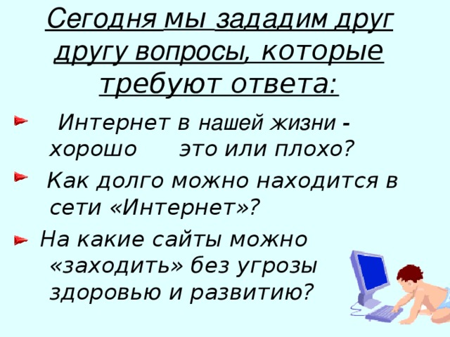 Сегодня мы зададим друг другу вопросы , которые требуют ответа:  Интернет в нашей жизни - хорошо это или плохо?  Как долго можно находится в сети «Интернет»?  На какие сайты можно «заходить» без угрозы здоровью и развитию?