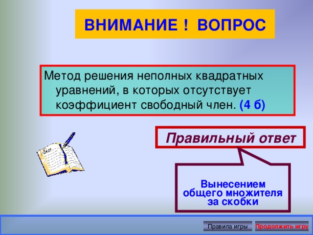 Вынесением общего множителя за скобки ВНИМАНИЕ ! ВОПРОС Метод решения неполных квадратных уравнений, в которых отсутствует коэффициент свободный член. (4 б) Правильный ответ Правила игры Продолжить игру