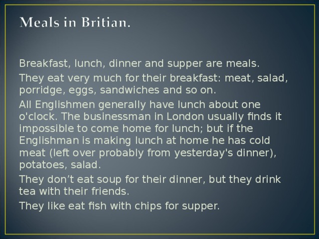 Breakfast, lunch, dinner and supper are meals. They eat very much for their breakfast: meat, salad, porridge, eggs, sandwiches and so on. All Englishmen generally have lunch about one o'clock. The businessman in London usually finds it impossible to come home for lunch; but if the Englishman is making lunch at home he has cold meat (left over probably from yesterday's dinner), potatoes, salad . They don’t eat soup for their dinner, but they drink tea with their friends. They like eat fish with chips for supper.