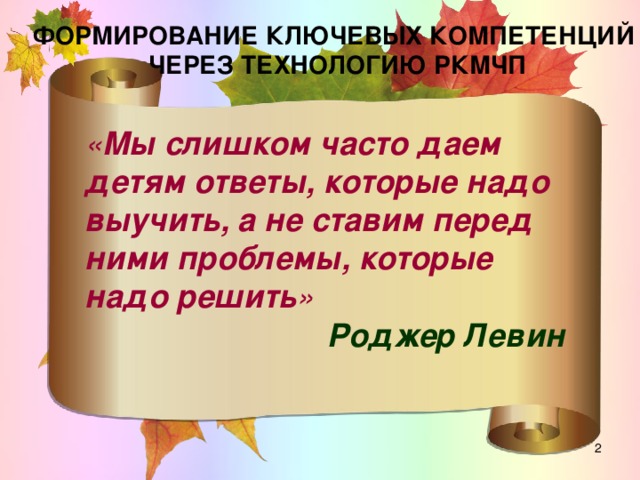 ФОРМИРОВАНИЕ КЛЮЧЕВЫХ КОМПЕТЕНЦИЙ ЧЕРЕЗ ТЕХНОЛОГИЮ РКМЧП « Мы слишком часто даем детям ответы, которые надо выучить, а не ставим перед ними проблемы, которые надо решить » Роджер Левин