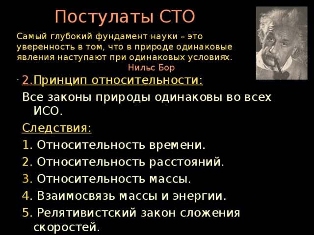 Постулаты СТО Самый глубокий фундамент науки – это уверенность в том, что в природе одинаковые явления наступают при одинаковых условиях.  Нильс Бор .        2. Принцип относительности: Все законы природы одинаковы во всех ИСО. Следствия: 1. Относительность времени. 2. Относительность расстояний. 3. Относительность массы. 4. Взаимосвязь массы и энергии. 5. Релятивистский закон сложения скоростей.