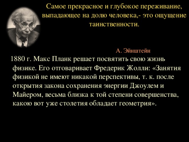 Самое прекрасное и глубокое переживание, выпадающее на долю человека,- это ощущение таинственности.        А. Эйнштейн  1880 г. Макс Планк решает посвятить свою жизнь физике. Его отговаривает Фредерик Жолли: «Занятия физикой не имеют никакой перспективы, т. к. после открытия закона сохранения энергии Джоулем и Майером, весьма близка к той степени совершенства, какою вот уже столетия обладает геометрия».