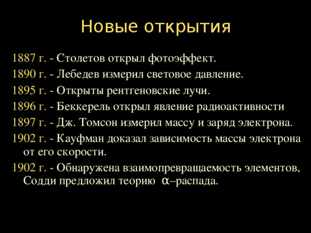 Новые открытия 1887 г. - Столетов открыл фотоэффект. 1890 г. - Лебедев измерил световое давление. 1895 г. - Открыты рентгеновские лучи. 1896 г. - Беккерель открыл явление радиоактивности 1897 г. - Дж. Томсон измерил массу и заряд электрона. 1902 г. - Кауфман доказал зависимость массы электрона от его скорости. 1902 г. - Обнаружена взаимопревращаемость элементов, Содди предложил теорию α –распада.