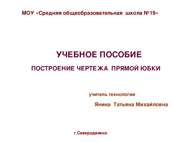 МОУ «Средняя общеобразовательная школа №19»  УЧЕБНОЕ ПОСОБИЕ   ПОСТРОЕНИЕ ЧЕРТЕЖА ПРЯМОЙ ЮБКИ   учитель технологии Янина Татьяна Михайловна г.Северодвинск