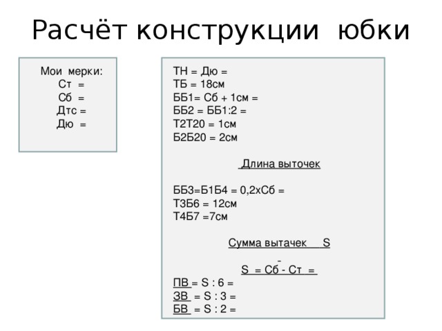 Расчёт конструкции юбки Мои мерки: Ст = Сб = Дтс = Дю = ТН = Дю = ТБ = 18см ББ1= Сб + 1см = ББ2 = ББ1:2 = Т2Т20 = 1см Б2Б20 = 2см  Длина выточек  ББ3=Б1Б4 = 0,2хСб = Т3Б6 = 12см Т4Б7 =7см Сумма вытачек   S  S = Сб - Ст = ПВ = S : 6 = ЗВ = S : 3 = БВ = S : 2 =