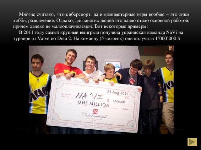 Многие считают, что киберспорт, да и компьютерные игры вообще – это лишь хобби, развлечение. Однако, для многих людей это давно стало основной работой, причем далеко не малооплачиваемой. Вот некоторые примеры :  В 2011 году самый крупный выигрыш получила украинская команда NaVi на турнире от Valve по Dota 2. На команду (5 человек) они получили 1’000’000 $