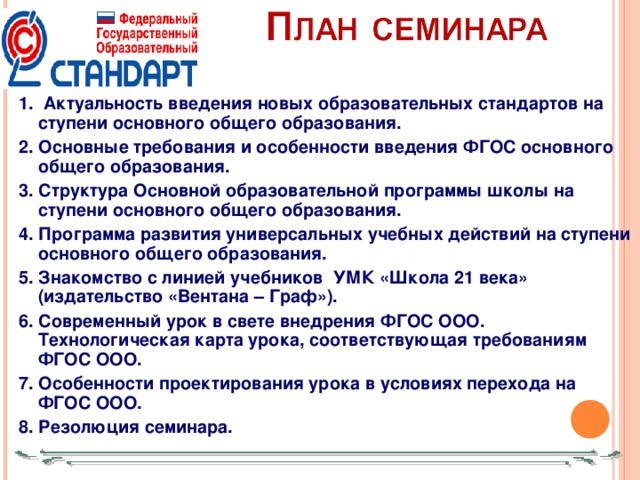 1. Актуальность введения новых образовательных стандартов на ступени основного общего образования. 2. Основные требования и особенности введения ФГОС основного общего образования. 3. Структура Основной образовательной программы школы на ступени основного общего образования. 4. Программа развития универсальных учебных действий на ступени основного общего образования. 5. Знакомство с линией учебников УМК «Школа 21 века» (издательство «Вентана – Граф»). 6. Современный урок в свете внедрения ФГОС ООО. Технологическая карта урока, соответствующая требованиям ФГОС ООО. 7. Особенности проектирования урока в условиях перехода на ФГОС ООО. 8. Резолюция семинара.