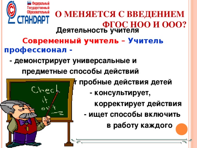 ЧТО МЕНЯЕТСЯ С ВВЕДЕНИЕМ  ФГОС НОО И ООО?    Деятельность учителя  Современный учитель – Учитель профессионал - - демонстрирует универсальные и  предметные способы действий - демонстрирует универсальные и  предметные способы действий  - инициирует пробные действия детей    - консультирует,  корректирует действия  - ищет способы включить  в работу каждого        - консультирует,  корректирует действия  - ищет способы включить  в работу каждого