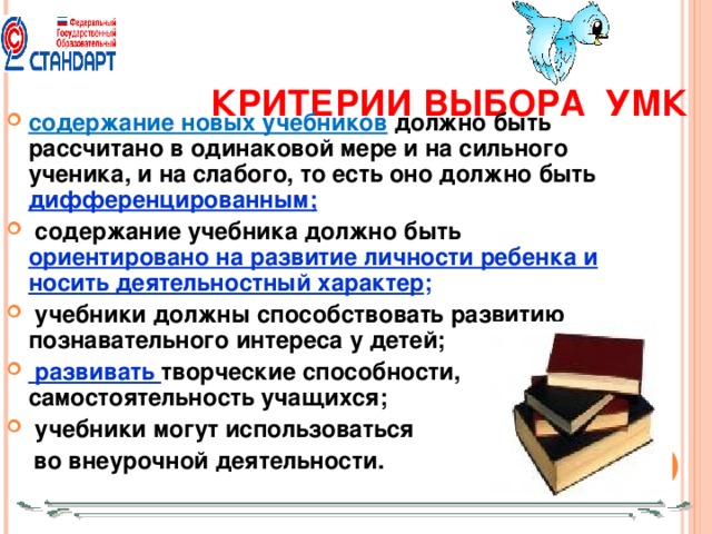 КРИТЕРИИ ВЫБОРА УМК содержание новых учебников  должно быть рассчитано в одинаковой мере и на сильного ученика, и на слабого, то есть оно должно быть дифференцированным;  содержание учебника должно быть ориентировано на развитие личности ребенка и носить деятельностный характер ;  учебники должны способствовать развитию познавательного интереса у детей;  развивать творческие способности, самостоятельность учащихся;  учебники могут использоваться  во внеурочной деятельности.