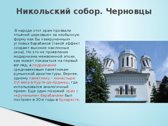 Никольский собор. Черновцы    В народе этот храм прозвали «пьяной церковью» за необычную форму как бы «закрученных» угловых барабанов (такой эффект создают высокие наклонные окна). Но это не проявление модернизма межвоенной эпохи, как может показаться на первый взгляд, а подражание средневековым памятникам румынской архитектуры. Вернее, одному памятнику – монастырю XVI века в Куртя-де-Арджеш , где использовался аналогичный прием. Еще один похожий храм с «кручеными» барабанами был построен в 30-е годы в Бухаресте .