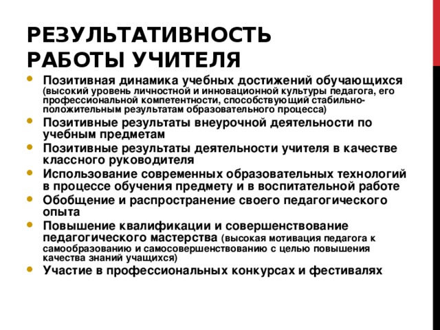 Результативность работы учителя Позитивная динамика учебных достижений обучающихся (высокий уровень личностной и инновационной культуры педагога, его профессиональной компетентности, способствующий стабильно-положительным результатам образовательного процесса) Позитивные результаты внеурочной деятельности по учебным предметам Позитивные результаты деятельности учителя в качестве классного руководителя Использование современных образовательных технологий в процессе обучения предмету и в воспитательной работе Обобщение и распространение своего педагогического опыта Повышение квалификации и совершенствование педагогического мастерства (высокая мотивация педагога к самообразованию и самосовершенствованию с целью повышения качества знаний учащихся) Участие в профессиональных конкурсах и фестивалях