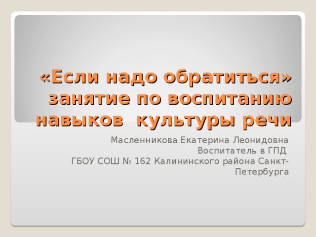 «Если надо обратиться» занятие по воспитанию навыков культуры речи Масленникова Екатерина Леонидовна Воспитатель в ГПД ГБОУ СОШ № 162 Калининского района Санкт-Петербурга