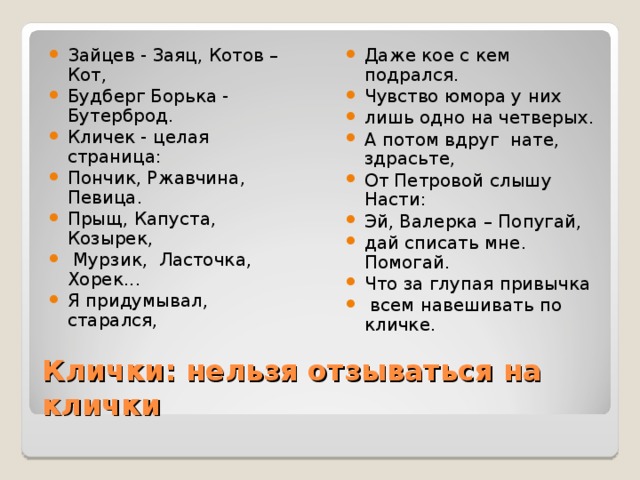 Даже кое с кем подрался. Чувство юмора у них лишь одно на четверых. А потом вдруг нате, здрасьте, От Петровой слышу Насти: Эй, Валерка – Попугай, дай списать мне. Помогай. Что за глупая привычка  всем навешивать по кличке.  Зайцев - Заяц, Котов – Кот, Будберг Борька - Бутерброд. Кличек - целая страница: Пончик, Ржавчина, Певица. Прыщ, Капуста, Козырек,  Мурзик, Ласточка, Хорек... Я придумывал, старался,