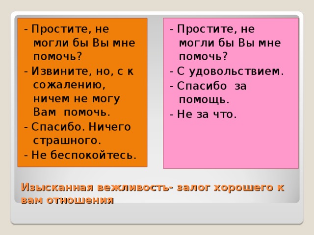 - Простите, не могли бы Вы мне помочь? - С удовольствием. - Спасибо за помощь. - Не за что. - Простите, не могли бы Вы мне помочь? - Извините, но, с к сожалению, ничем не могу Вам помочь. - Спасибо. Ничего страшного. - Не беспокойтесь. Изысканная вежливость- залог хорошего к вам отношения