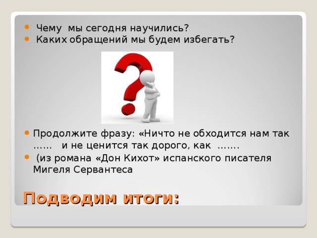 Чему мы сегодня научились?  Каких обращений мы будем избегать?        Продолжите фразу: «Ничто не обходится нам так …… и не ценится так дорого, как …….  (из романа «Дон Кихот» испанского писателя Мигеля Сервантеса 