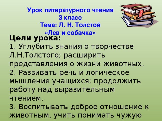 Урок литературного чтения  3 класс  Тема: Л. Н. Толстой  «Лев и собачка»     Цели урока:   1. Углубить знания о творчестве Л.Н.Толстого; расширить представления о жизни животных.  2. Развивать речь и логическое мышление учащихся; продолжить работу над выразительным чтением.  3. Воспитывать доброе отношение к животным, учить понимать чужую боль.