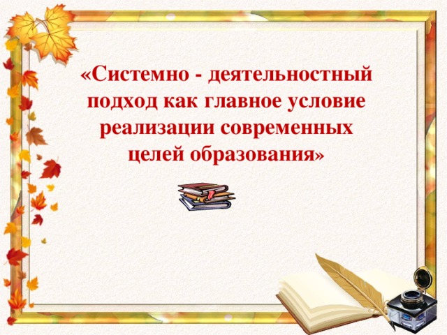 «Системно - деятельностный подход как главное условие реализации современных целей образования »