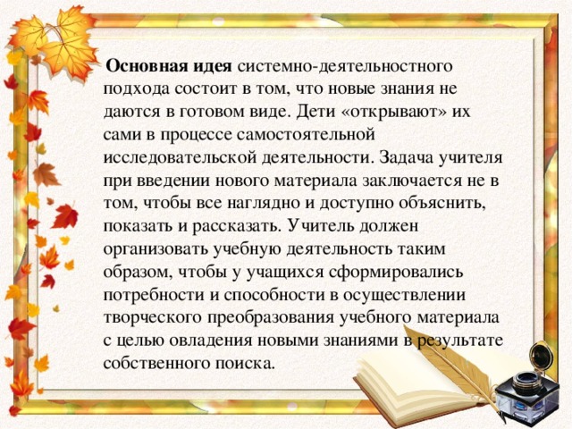 Основная идея системно-деятельностного подхода состоит в том, что новые знания не даются в готовом виде. Дети «открывают» их сами в процессе самостоятельной исследовательской деятельности. Задача учителя при введении нового материала заключается не в том, чтобы все наглядно и доступно объяснить, показать и рассказать. Учитель должен организовать учебную деятельность таким образом, чтобы у учащихся сформировались потребности и способности в осуществлении творческого преобразования учебного материала с целью овладения новыми знаниями в результате собственного поиска.