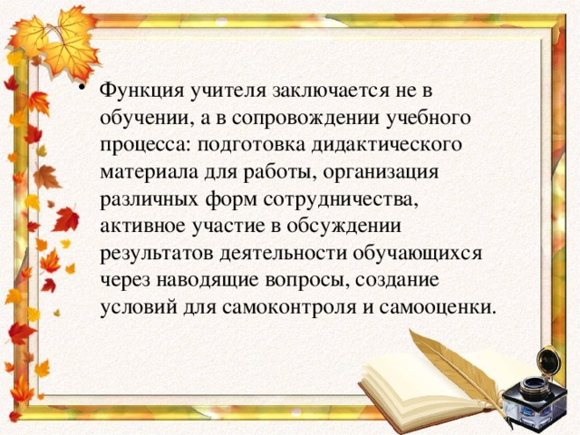 Функция учителя заключается не в обучении, а в сопровождении учебного процесса: подготовка дидактического материала для работы, организация различных форм сотрудничества, активное участие в обсуждении результатов деятельности обучающихся через наводящие вопросы, создание условий для самоконтроля и самооценки.