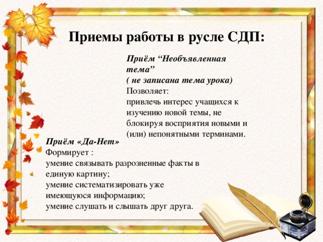 Приемы работы в русле СДП: Приём “Необъявленная тема” ( не записана тема урока) Позволяет: привлечь интерес учащихся к изучению новой темы, не блокируя восприятия новыми и (или) непонятными терминами. Приём «Да-Нет» Формирует : умение связывать разрозненные факты в единую картину; умение систематизировать уже имеющуюся информацию; умение слушать и слышать друг друга.