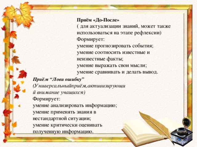 Приём «До-После» ( для актуализации знаний, может также использоваться на этапе рефлексии) Формирует: умение прогнозировать события; умение соотносить известные и неизвестные факты; умение выражать свои мысли; умение сравнивать и делать вывод. Приём “Лови ошибку” (Универсальныйприём,активизирующий внимание учащихся) Формирует: умение анализировать информацию; умение применять знания в нестандартной ситуации; умение критически оценивать полученную информацию.