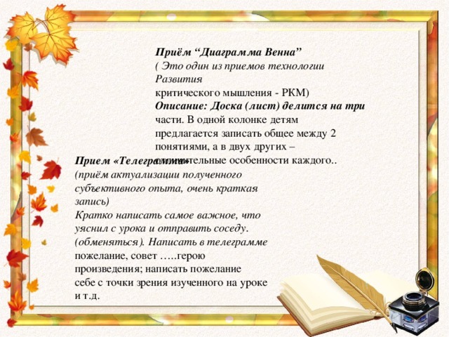 Приём “Диаграмма Венна” ( Это один из приемов технологии Развития критического мышления - РКМ) Описание: Доска (лист) делится на три части. В одной колонке детям предлагается записать общее между 2 понятиями, а в двух других – отличительные особенности каждого.. Прием «Телеграмма» (приём актуализации полученного субъективного опыта, очень краткая запись) Кратко написать самое важное, что уяснил с урока и отправить соседу. (обменяться). Написать в телеграмме пожелание, совет …..герою произведения; написать пожелание себе с точки зрения изученного на уроке и т.д.