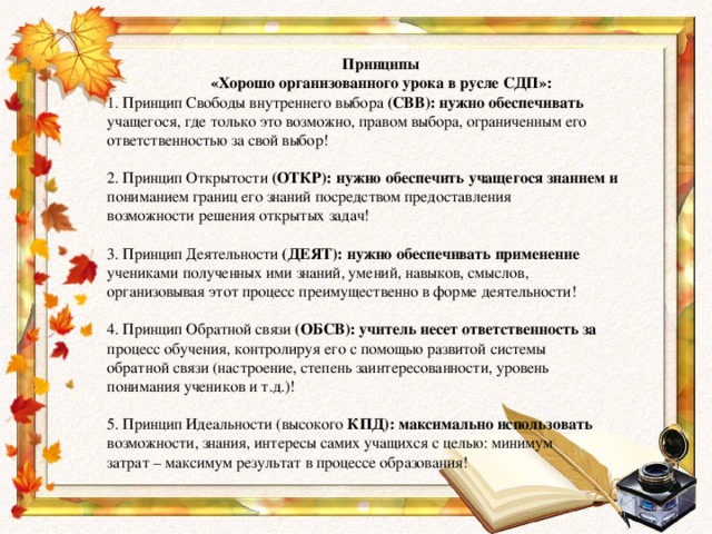 Принципы «Хорошо организованного урока в русле СДП»: 1. Принцип Свободы внутреннего выбора (СВВ): нужно обеспечивать учащегося, где только это возможно, правом выбора, ограниченным его ответственностью за свой выбор! 2. Принцип Открытости (ОТКР): нужно обеспечить учащегося знанием и пониманием границ его знаний посредством предоставления возможности решения открытых задач! 3. Принцип Деятельности (ДЕЯТ): нужно обеспечивать применение учениками полученных ими знаний, умений, навыков, смыслов, организовывая этот процесс преимущественно в форме деятельности! 4. Принцип Обратной связи (ОБСВ): учитель несет ответственность за процесс обучения, контролируя его с помощью развитой системы обратной связи (настроение, степень заинтересованности, уровень понимания учеников и т.д.)! 5. Принцип Идеальности (высокого КПД): максимально использовать возможности, знания, интересы самих учащихся с целью: минимум затрат – максимум результат в процессе образования!