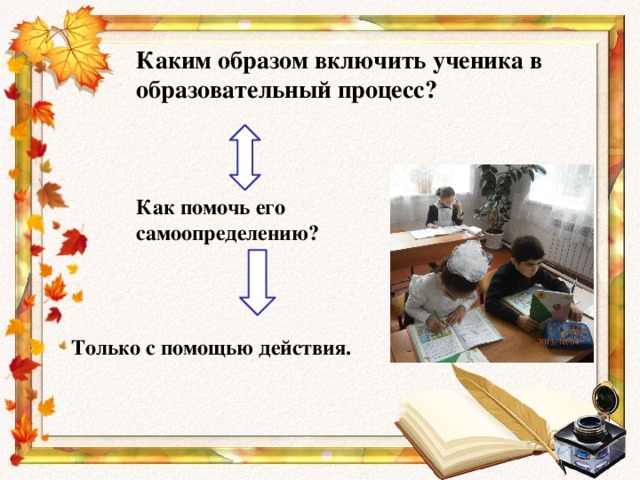 Каким образом включить ученика в образовательный процесс? Как помочь его самоопределению? Только с помощью действия.