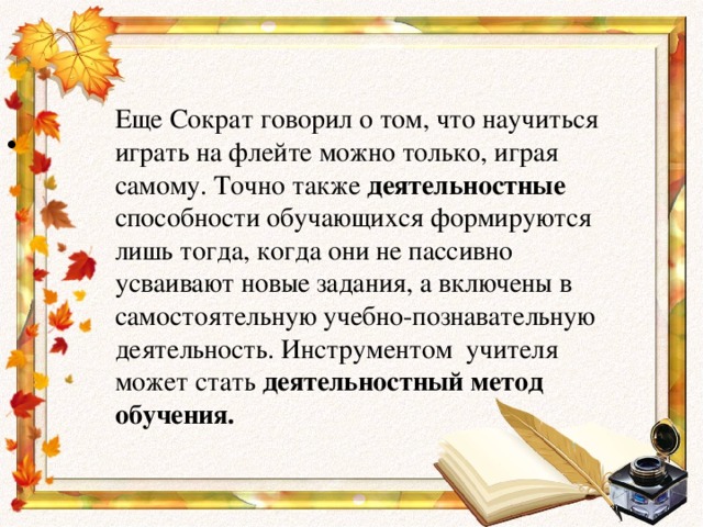 Еще Сократ говорил о том, что научиться играть на флейте можно только, играя самому. Точно также деятельностные способности обучающихся формируются лишь тогда, когда они не пассивно усваивают новые задания, а включены в самостоятельную учебно-познавательную деятельность. Инструментом  учителя может стать деятельностный метод обучения.